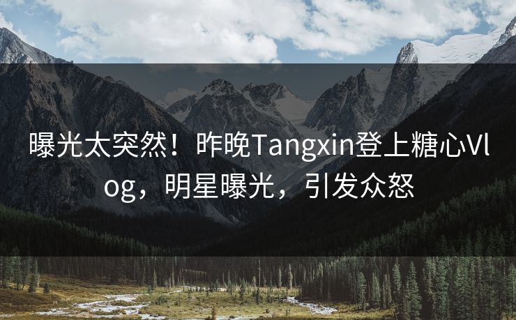 曝光太突然！昨晚Tangxin登上糖心Vlog，明星曝光，引发众怒