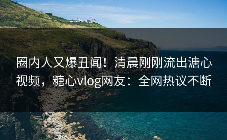 圈内人又爆丑闻！清晨刚刚流出溏心视频，糖心vlog网友：全网热议不断