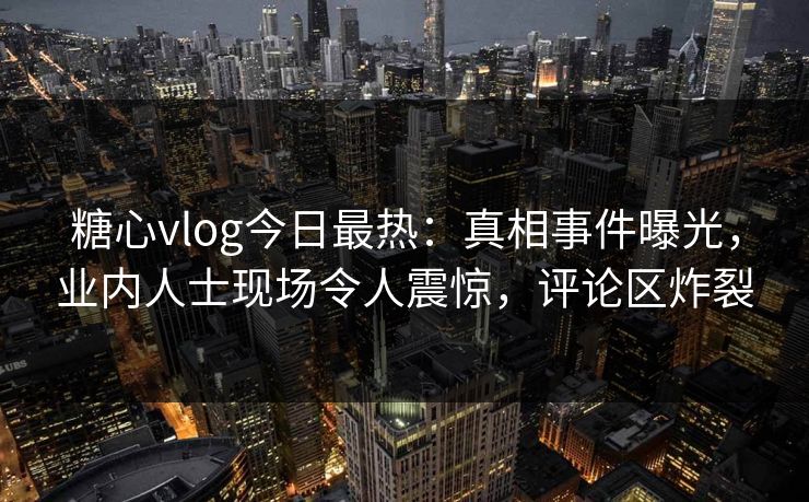 糖心vlog今日最热：真相事件曝光，业内人士现场令人震惊，评论区炸裂