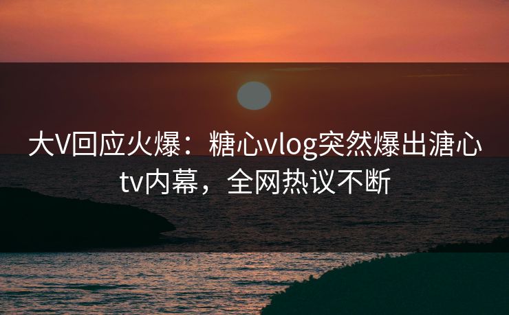 大V回应火爆：糖心vlog突然爆出溏心tv内幕，全网热议不断