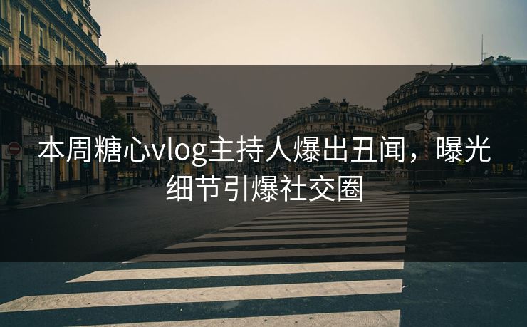 本周糖心vlog主持人爆出丑闻，曝光细节引爆社交圈