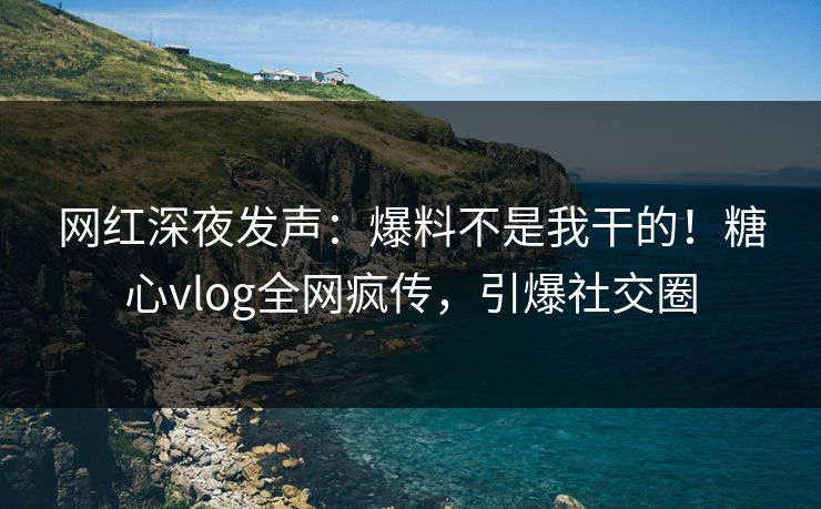 网红深夜发声：爆料不是我干的！糖心vlog全网疯传，引爆社交圈