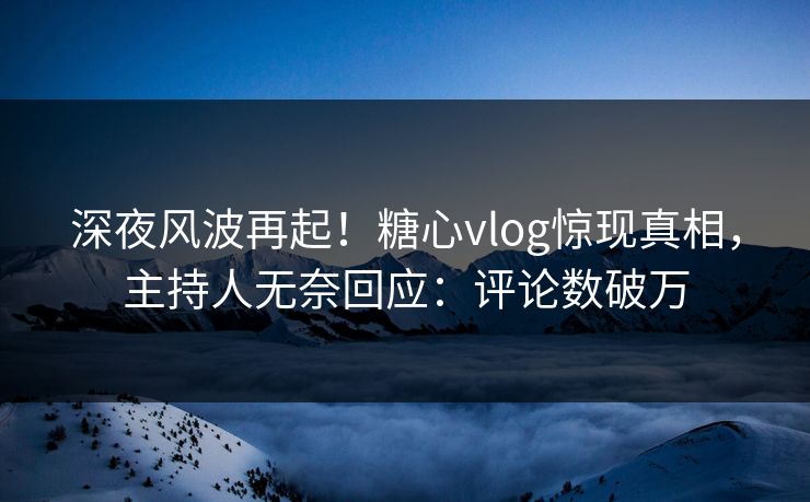 深夜风波再起！糖心vlog惊现真相，主持人无奈回应：评论数破万