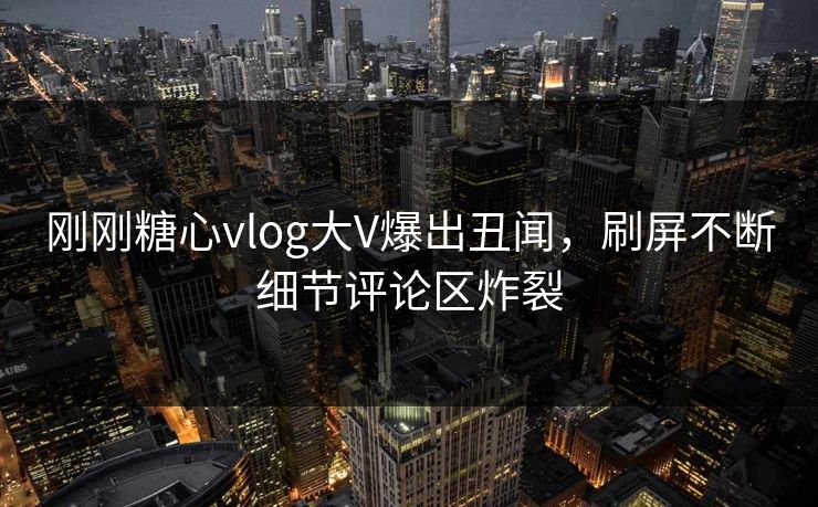 刚刚糖心vlog大V爆出丑闻，刷屏不断细节评论区炸裂