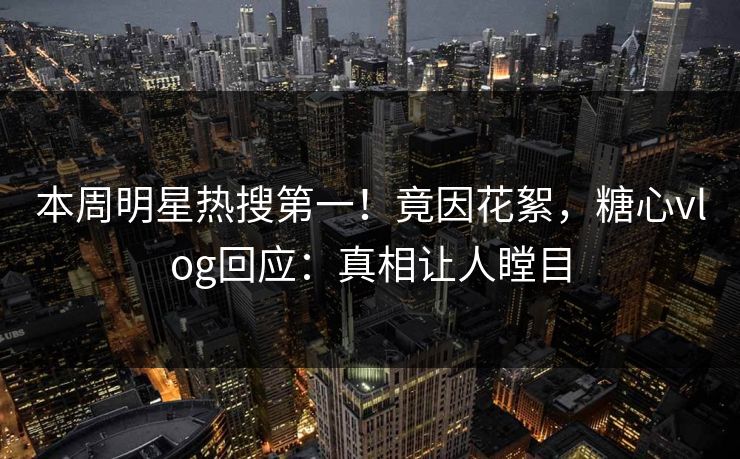 本周明星热搜第一！竟因花絮，糖心vlog回应：真相让人瞠目