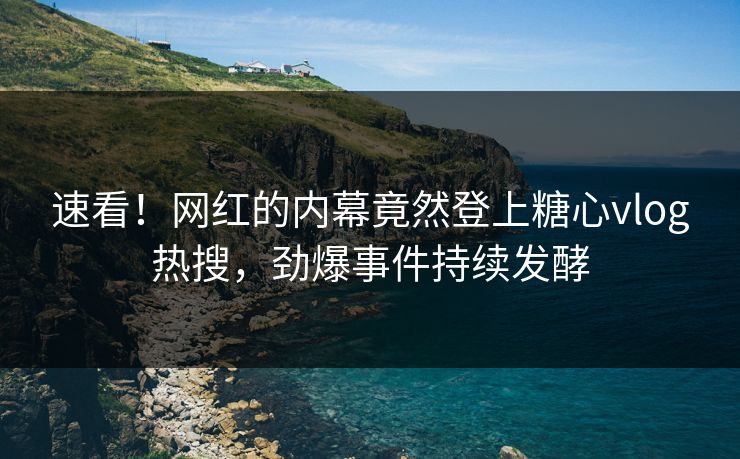 速看！网红的内幕竟然登上糖心vlog热搜，劲爆事件持续发酵