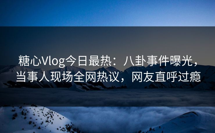 糖心Vlog今日最热：八卦事件曝光，当事人现场全网热议，网友直呼过瘾