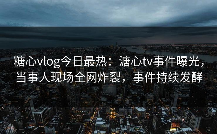 糖心vlog今日最热：溏心tv事件曝光，当事人现场全网炸裂，事件持续发酵