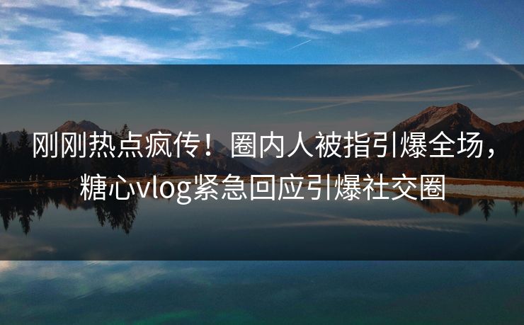刚刚热点疯传！圈内人被指引爆全场，糖心vlog紧急回应引爆社交圈