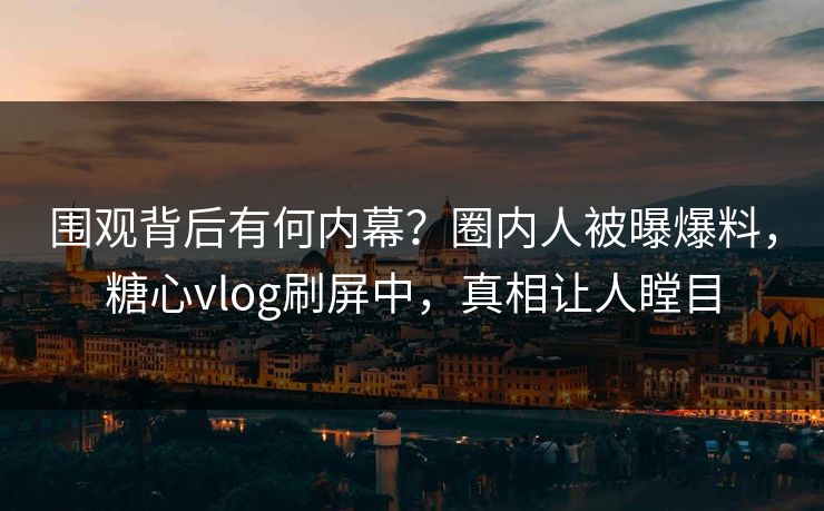 围观背后有何内幕？圈内人被曝爆料，糖心vlog刷屏中，真相让人瞠目