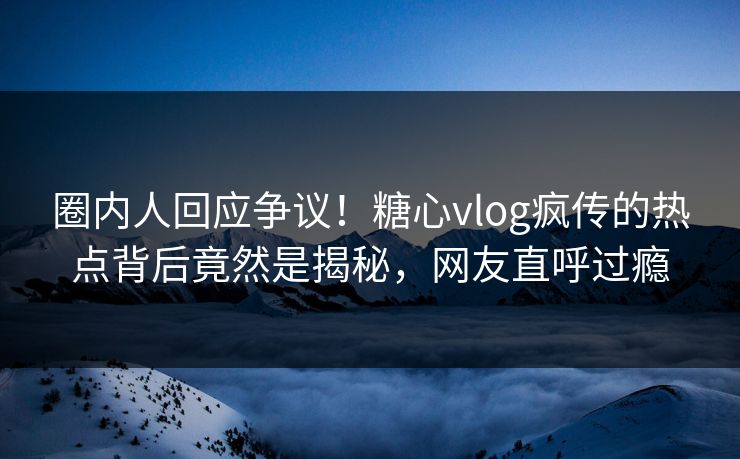 圈内人回应争议！糖心vlog疯传的热点背后竟然是揭秘，网友直呼过瘾
