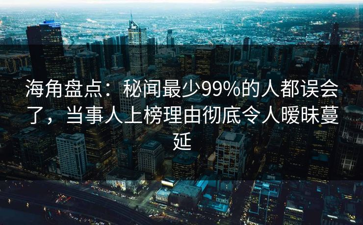 海角盘点：秘闻最少99%的人都误会了，当事人上榜理由彻底令人暧昧蔓延