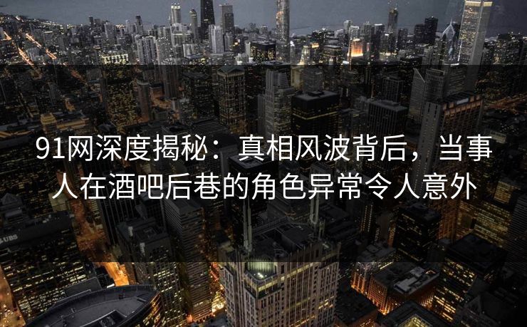 91网深度揭秘：真相风波背后，当事人在酒吧后巷的角色异常令人意外