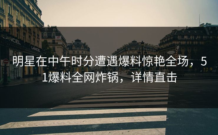 明星在中午时分遭遇爆料惊艳全场，51爆料全网炸锅，详情直击