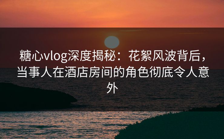 糖心vlog深度揭秘：花絮风波背后，当事人在酒店房间的角色彻底令人意外