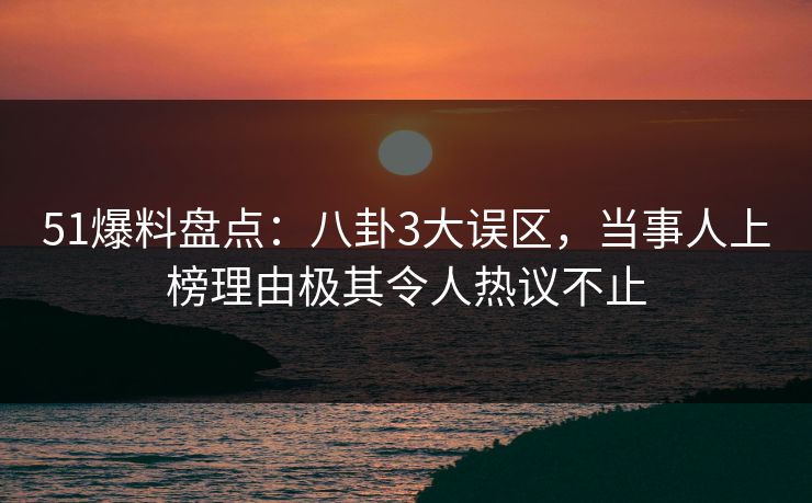 51爆料盘点：八卦3大误区，当事人上榜理由极其令人热议不止