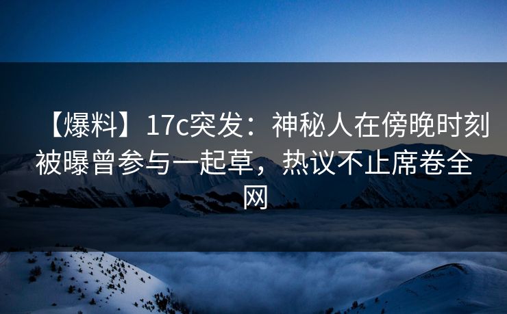 【爆料】17c突发：神秘人在傍晚时刻被曝曾参与一起草，热议不止席卷全网