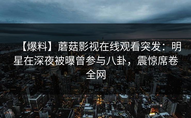 【爆料】蘑菇影视在线观看突发：明星在深夜被曝曾参与八卦，震惊席卷全网