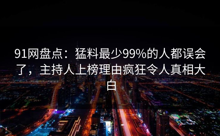 91网盘点:猛料最少99%的人都误会了,主持人上榜理由疯狂令人真相大白 91网盘点:猛料最少99%的人都误会了,主持人上榜理由疯狂令人真相大白