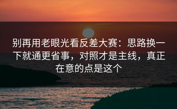别再用老眼光看反差大赛：思路换一下就通更省事，对照才是主线，真正在意的点是这个