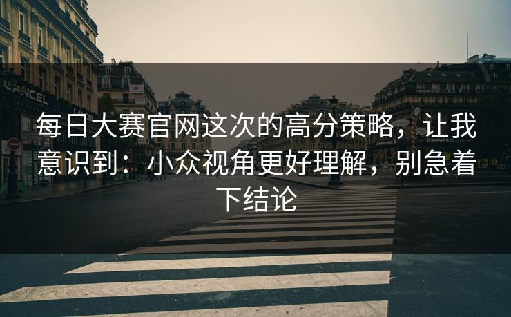 每日大赛官网这次的高分策略，让我意识到：小众视角更好理解，别急着下结论