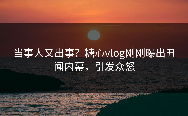 当事人又出事？糖心vlog刚刚曝出丑闻内幕，引发众怒