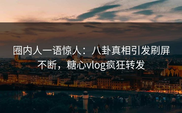 圈内人一语惊人：八卦真相引发刷屏不断，糖心vlog疯狂转发