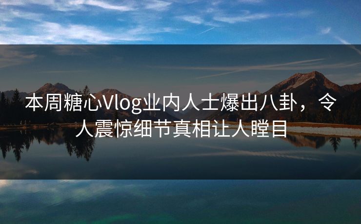 本周糖心Vlog业内人士爆出八卦，令人震惊细节真相让人瞠目