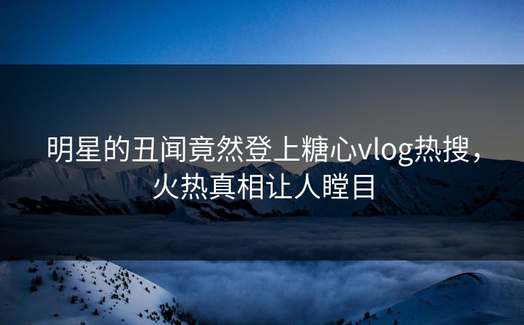 明星的丑闻竟然登上糖心vlog热搜，火热真相让人瞠目