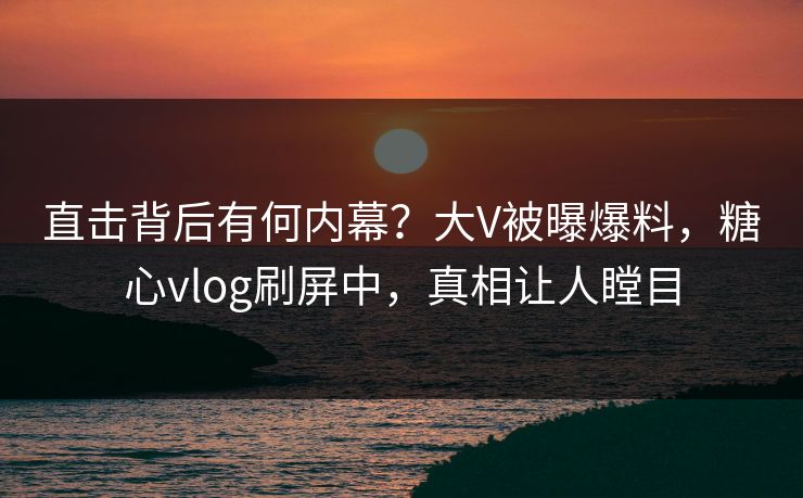 直击背后有何内幕？大V被曝爆料，糖心vlog刷屏中，真相让人瞠目