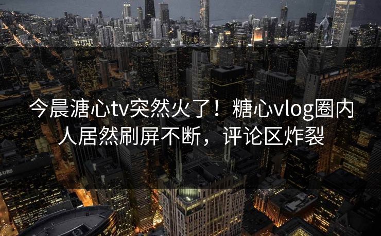 今晨溏心tv突然火了！糖心vlog圈内人居然刷屏不断，评论区炸裂