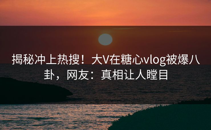 揭秘冲上热搜！大V在糖心vlog被爆八卦，网友：真相让人瞠目