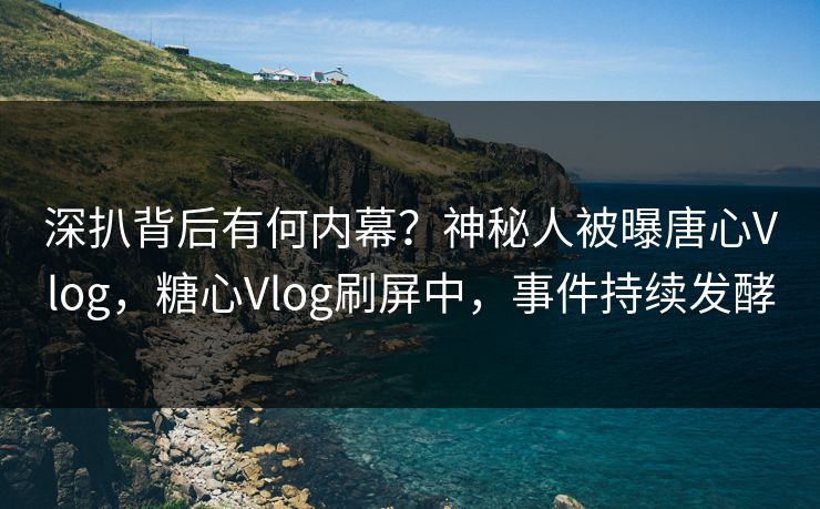 深扒背后有何内幕？神秘人被曝唐心Vlog，糖心Vlog刷屏中，事件持续发酵