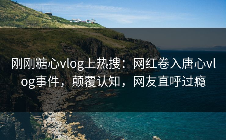 刚刚糖心vlog上热搜：网红卷入唐心vlog事件，颠覆认知，网友直呼过瘾