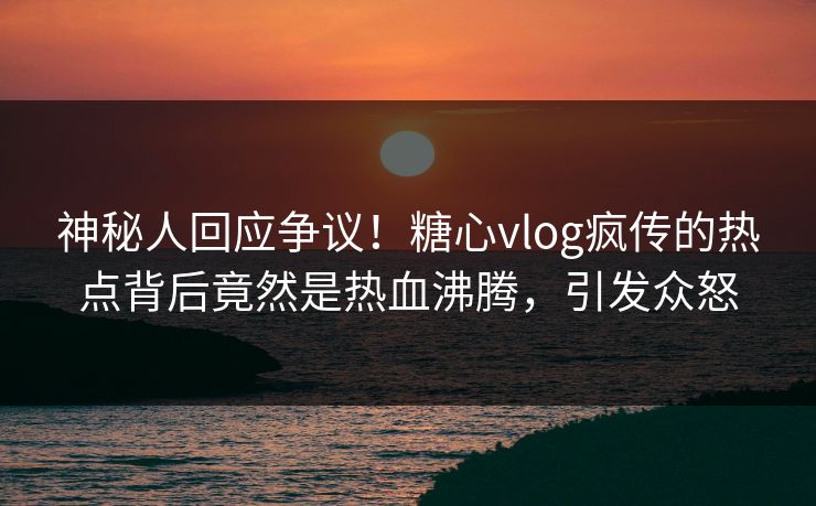 神秘人回应争议！糖心vlog疯传的热点背后竟然是热血沸腾，引发众怒