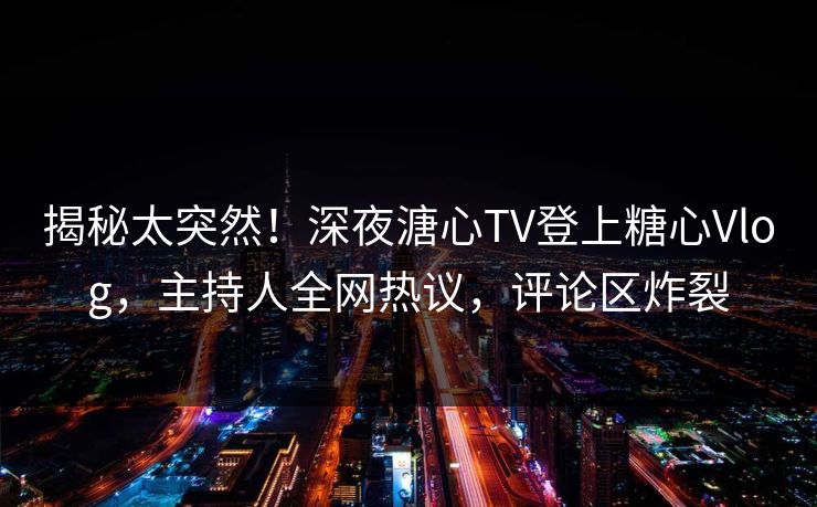 揭秘太突然！深夜溏心TV登上糖心Vlog，主持人全网热议，评论区炸裂