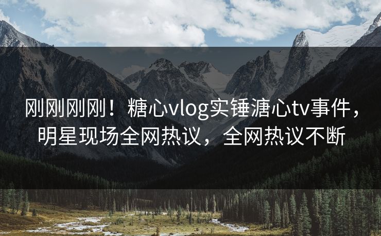 刚刚刚刚！糖心vlog实锤溏心tv事件，明星现场全网热议，全网热议不断