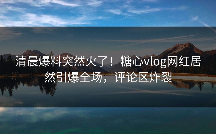 清晨爆料突然火了！糖心vlog网红居然引爆全场，评论区炸裂