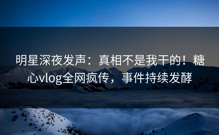 明星深夜发声：真相不是我干的！糖心vlog全网疯传，事件持续发酵