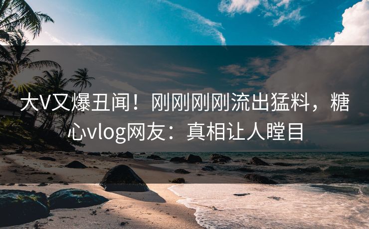 大V又爆丑闻！刚刚刚刚流出猛料，糖心vlog网友：真相让人瞠目