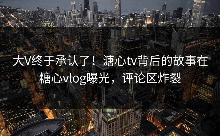 大V终于承认了！溏心tv背后的故事在糖心vlog曝光，评论区炸裂