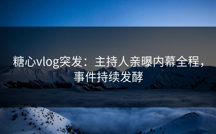 糖心vlog突发：主持人亲曝内幕全程，事件持续发酵