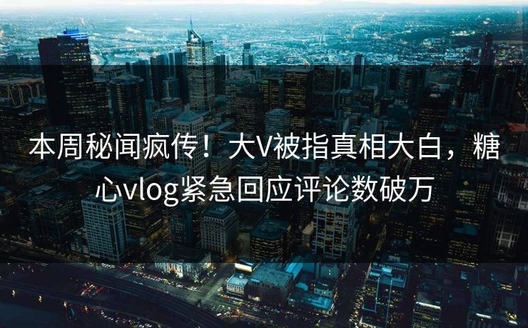 本周秘闻疯传！大V被指真相大白，糖心vlog紧急回应评论数破万