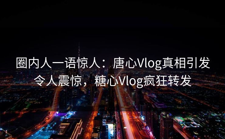 圈内人一语惊人：唐心Vlog真相引发令人震惊，糖心Vlog疯狂转发