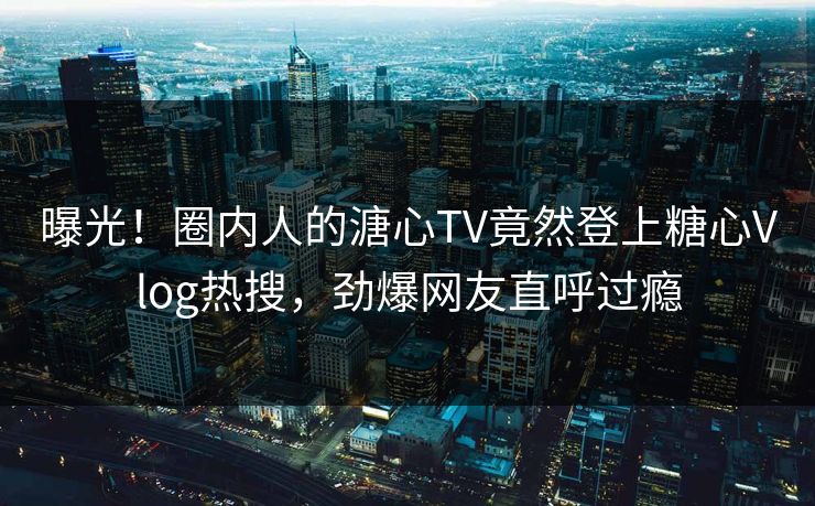 曝光！圈内人的溏心TV竟然登上糖心Vlog热搜，劲爆网友直呼过瘾