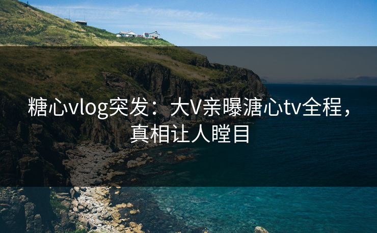 糖心vlog突发：大V亲曝溏心tv全程，真相让人瞠目
