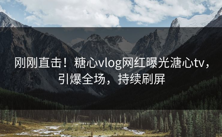 刚刚直击！糖心vlog网红曝光溏心tv，引爆全场，持续刷屏