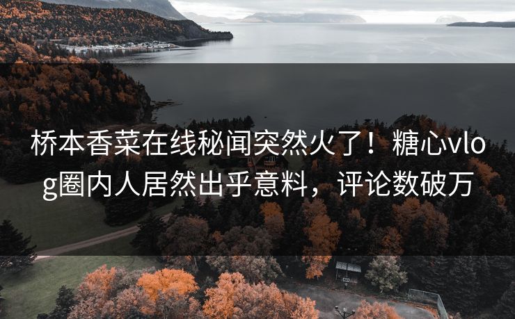 桥本香菜在线秘闻突然火了！糖心vlog圈内人居然出乎意料，评论数破万