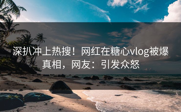 深扒冲上热搜！网红在糖心vlog被爆真相，网友：引发众怒