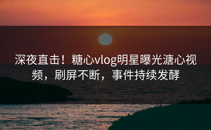 深夜直击！糖心vlog明星曝光溏心视频，刷屏不断，事件持续发酵